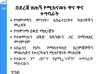 EMI በደረጃ ዘጠኝ የሚከናወኑ ዋና ዋና
ተግባራት
 የግምገማን ምንነት፣ አስፈላጊነትና ዓይነቶችን
መረዳት
 የግምገማ ዕቅድ ማዘጋጀት
 የተቀመጠን ዕቅድ ከክንውን ጋር በማነጻጸር
መገምገም
 አስፈላጊ የሆኑ የማስተካከያ እርምጃዎችን
መውሰድና የሥርዓቱን ሚዛናዊነት መጠበቅ
 የለውጥ Y^ ›S^`ና የ¢ሚ¿’>Ÿ?i” ተግባራት
ማከናወን
 
