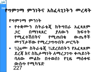 EMI
የግምገማ ምንነትና አስፈላጊነትን መረዳት
የግምገማ ምንነት
 የተቋሙን ስትራቴጂ ከትግበራ አፈጻጸም
ጋር በማነጻጸር ያለውን ክፍተት
የሚፈተሽበትና የሚጠበቁ ውጤቶች
መገኘታቸው የሚረጋግጥበት ሥርዓት
 ¾}sሙ ስትራቴጂ ¾ደረሰበትን የአፈጻጸም
ደረጃ እና ስኬታማነት ለማረጋገጥ ቀጣይነት
ባለው መልኩ በተወሰነ የጊዜ ማዕቀፍ
ውስጥ የሚካሄድ
227
 