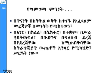 EMI
የግምገማ ምንነት . . .
 በዋናነት በክትትል ወቅት ከተገኙ የአፈጻጸም
መረጃዎች በመነሳት የሚከናወን፣
 በአገር፣ በክልል፣ በሴክተር፣ በተቋም፣ በሥራ
ሂደት/ክፍል፣ በቡድንና በግለሰብ ደረጃ
በየደረጃቸው ከሚጠበቅባቸው
ስትራቴጂያዊ ውጤቶች አንጻር የሚካሄድ፣
ሥርዓት ነው፡፡
 