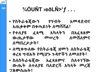 EMI
¾ÓUÑT ›eðLÑ>’ƒ . . .
 የስትራቴጂውን የሃብት አመዳደብና
አጠቃቀም በቀጣይነት ለማሻሻል፣
 የተለያዩ ፈጻሚ አካላትን በአፈጻጸም
ውጤታቸው መሠረት ለመሸለምና
ለማበረታታት፣
 ለሚቀጥለው የስትራቴጂ ዘመን ለስትራቴጂ
ቀረጻ ግብአት የሚሆኑ ጉዳዮችን ለመለየት፣
 ስለስትራቴጂው አፈጻጸምና ስለተገኘው
ውጤት ለተለያዩ ባለድርሻ አካላት መረጃ
 