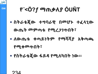 EMI
የ¨<Ö?ƒ ማጠቃለያ ÓUÑT
 ስትራቴጂው ተግባራዊ በመሆኑ ተፈላጊው
ውጤት መምጣቱ የሚረጋገጥበት፣
 ለውጤቱ ቀጣይነትም የማሻሻያ አቅጣጫ
የሚቀመጥበት፣
 የስትራቴጂው ፋይዳ የሚለካበት ነው፡፡
 