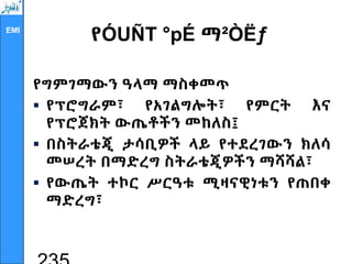 EMI
የÓUÑT °pÉ ማ²ÒËƒ
የግምገማውን ዓላማ ማስቀመጥ
 የፕሮግራም፣ የአገልግሎት፣ የምርት እና
የፕሮጀክት ውጤቶችን መከለስ፤
 በስትራቴጂ ታሳቢዎች ላይ የተደረገውን ክለሳ
መሠረት በማድረግ ስትራቴጂዎችን ማሻሻል፣
 የውጤት ተኮር ሥርዓቱ ሚዛናዊነቱን የጠበቀ
ማድረግ፣
 