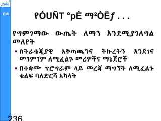 EMI
የÓUÑT °pÉ ማ²ÒËƒ . . .
የግምገማው ውጤት ለማን እንደሚያገለግል
መለየት
 ስትራቴጂያዊ አቅጣጫንና ትኩረትን እንደገና
መገምገም ለሚፈልጉ መሪዎችና ማኔጀሮች
 በተቋሙ ፕሮግራም ላይ መረጃ ማግኘት ለሚፈልጉ
ቁልፍ ባለድርሻ አካላት
 