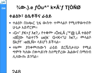 EMI ¾ው.}.e ƒÓu^” k×Ã’ƒ T[ÒÑØ
ተልዕኮ፣ ዕሴቶችና ራዕይ
 ተልዕኮ በአጭር ጊዜ ውስጥ ተመላልሶ የሚለዋወጥበት
ሁኔታ አይኖርም፡፡
 ›G<” ያK<ƒ እ•
c?„‹ የተቋሙ ›ÖnLÃ ¡”ª’@ LÃ ተፅዕኖ
›dÉ[ው ካልተገኙ ue}k` G<K<”U እ•
c?„‹ መላልሶ
Skያየ` ›eðLÑ> ላይሆን ይችላል፡፡
 ተkሙ ያስቀመጠውን ራዕይ ደርሼበታለሁ የሚል
ግምት ካለው በቀጣይነት ስለሚኖረው ሕልውና በማሰብ
ሊለውጡ ይገባል፡፡
 