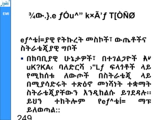 EMI
¾ው.}.e ƒÓu^” k×Ã’ƒ T[ÒÑØ
eƒ^ቴÍ=ያዊ የትኩረት መስኮች፣ ውጤቶችና
ስትራቴጂያዊ ግቦች
 በከባቢያዊ ሁኔታዎች፣ በተገልጋዮች •
እ•
“
uK?KA‹ ባለድርሻ ›"Lƒ ፍላጎቶች ላይ
የሚከሰቱ ለውጦች በስትራቴጂ ላይ
በሚያሳድሩት ተጽዕኖ መነሻነት ተቋማት
ስትራቴጂያቸውን እንዲከልሱ ይገደዳሉ፡፡
ይህን ተከትሎም የeƒ^ቴÍ= ማፑ
ይለወጣል::
 