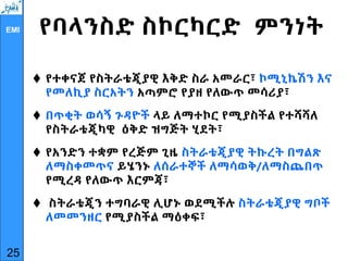 EMI የባላንስድ ስኮርካርድ ምንነት
 የተቀናጀ የስትራቴጂያዊ እቅድ ስራ አመራር፣ ኮሚኒኬሽን እና
የመለኪያ ስርአትን አጣምሮ የያዘ የለውጥ መሳሪያ፣
 በጥቂት ወሳኝ ጉዳዮች ላይ ለማተኮር የሚያስችል የተሻሻለ
የስትራቴጂካዊ ዕቅድ ዝግጅት ሂደት፣
 የአንድን ተቋም የረጅም ጊዜ ስትራቴጂያዊ ትኩረት በግልጽ
ለማስቀመጥና ይሄንኑ ለሰራተኞች ለማሳወቅ/ለማስጨበጥ
የሚረዳ የለውጥ እርምጃ፣
 ስትራቴጂን ተግባራዊ ሊሆኑ ወደሚችሉ ስትራቴጂያዊ ግቦች
ለመመንዘር የሚያስችል ማዕቀፍ፣
25
 