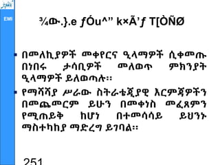 EMI
¾ው.}.e ƒÓu^” k×Ã’ƒ T[ÒÑØ
 በመለኪያዎች መቀየርና ዒላማዎች ሲቀመጡ
በነበሩ ታሳቢዎች መለወጥ ምክንያት
ዒላማዎች ይለወጣሉ፡፡
 የማሻሻያ ሥራው ስትራቴጂያዊ እርምጃዎችን
በመጨመርም ይሁን በመቀነስ መፈጸምን
የሚጠይቅ ከሆነ በተመሳሳይ ይህንኑ
ማስተካከያ ማድረግ ይገባል፡፡
 