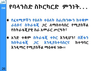 EMI የባላንስድ ስኮርካርድ ምንነት. . .
 የፈጻሚዎችን የዕለት ተዕለት ስራ/ክንውን ከተቋም
ራዕይና ስትራቴጂ ጋር ለማስተሳሰር የሚያስችል
የስትራቴጂያዊ ስራ አመራር ሥርዓት፣
 አንድ ተቋም ስትራቴጂ ተኮር እንዲሆን፣ በጀቱን
ከስትራቴጂ ጋር እንዲያስተሳስርና ከተግባር
እንዲማር የሚያስችል ማዕቀፍ ነው፡፡
26
 