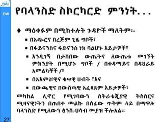 EMI የባላንስድ ስኮርካርድ ምንነት. . .
 ማዕቀፉም በሚከተሉት ጉዳዮች ማለትም፡-
 በአጭርና በረጅም ጊዜ ግቦች፣
 በፋይናንስና ፋይናንስ ነክ ባልሆኑ እይታዎች፣
 እንዲገኝ በታሰበው ውጤትና ለውጤቱ መገኘት
ምክንያት በሚሆኑ ግቦች / በቀዳማይና በዳህራይ
አመልካቾች /፣
 በአእምሯዊና ቁሣዊ ሀብት ፣እና
 በውጫዊና በውስጣዊ አፈጻጸም እይታዎች፣
መካከል ሊኖር የሚገባውን ስትራቴጂያዊ ትስስርና
ሚዛናዊነትን በጠበቀ መልኩ በሰፊው ጥቅም ላይ በማዋሉ
ባላንስድ የሚለውን ፅንሰ-ሀሳብ መያዝ ችሎአል፡፡
27
 