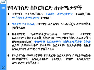 EMI የባላንስድ ስኮርካርድ ጠቀሜታዎች
 ተቋማት የተሰጣቸውን ተልዕኮ ለመፈጸምና ተልዕኳቸው
መሳካቱን ለማረጋገጥ ያግዛል፣
 ግልጽና የተብራራ ተቋማዊ ራዕይንና ስትራቴጂን ለማዘጋጀት
ያስችላል፡፡
 ከተቋማዊ ዒላማዎች(Targets) በመነሳት ተቋማዊ
አፈጻጸምን ከስትራቴጂ ዕቅድ ጋር የሚያስተሳስሩ እይታዎችን
(Perspectives) ተቋማዊ አፈጻጸምን ከስትራቴጂያዊ ዕቅድ
ለይቶ ለማውጣትና የተቋሙ አፈጻጸም ከእይታዎቹ አኳያ
እንዲመዘን ለማድረግ ያስችላል፡፡
 የፋይናንስ መመዘኛዎች የወደፊት አፈጻጸምን በሚያመለክቱ
መመዘኛዎች እንዲታገዙና የተሟላ ምዘና እንዲካሄድ
ለማድረግ ያስችላል፡፡
29
 