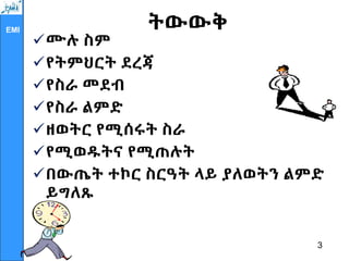 EMI ትውውቅ
ሙሉ ስም
የትምህርት ደረጃ
የስራ መደብ
የስራ ልምድ
ዘወትር የሚሰሩት ስራ
የሚወዱትና የሚጠሉት
በውጤት ተኮር ስርዓት ላይ ያለወትን ልምድ
ይግለጹ
3
 
