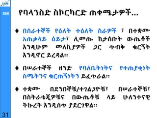 EMI የባላንስድ ስኮርካርድ ጠቀሜታዎች…
 በሰራተኞች የዕለት ተዕለት ስራዎች ፣ በተቋሙ
አጠቃላይ ዕይታ፣ ሊመጡ ከታሰቡት ውጤቶች
እንዲሁም መለኪያዎች ጋር ጥብቅ ቁርኝት
እንዲኖር ይረዳል፡፡
 በሠራተኞች ዘንድ የባለቤትነትና የተጠያቂነት
ስሜትንና ቁርጠኝነትን ይፈጥራል፡፡
 ተቋሙ በደንበኞቹ/ተገልጋዮቹ፣ በሠራተኞቹ፣
በስትራቴጂዎቹና በውጤቶቹ ላይ ሁለንተናዊ
ትኩረት እንዲሰጥ ያደርገዋል፡፡
31
 