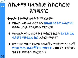 EMI ስኬታማ ባላንስድ ስኮርካርድ
እንዲኖር
ቀጥሎ የተመለከቱትን መፈጸም፡-
 የበላይ አመራሩ ስርዓቱን በባለቤትነትና ቀጣይነት
ባለው ሁኔታ እንዲመራ ማድረግ፣
 የውጤት ተኮር ስርዓት የማስፈን ስራን የአንድ ጊዜ
ሳይሆን የሁልጊዜ ስራ አድርጎ መያዝ፣
 በግንባታ ጊዜ ከተለያዩ ክፍሎችና የተቋሙ እርከኖች
የተውጣጡ ሰራተኞችን ማካተት የብዙሃን ተሳትፎና
ንቅናቄ መኖሩን ማረጋገጥ፣
32
 