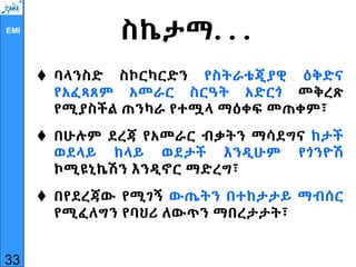 EMI
ስኬታማ. . .
 ባላንስድ ስኮርካርድን የስትራቴጂያዊ ዕቅድና
የአፈጻጸም አመራር ስርዓት አድርጎ መቅረጽ
የሚያስችል ጠንካራ የተሟላ ማዕቀፍ መጠቀም፣
 በሁሉም ደረጃ የአመራር ብቃትን ማሳደግና ከታች
ወደላይ ከላይ ወደታች እንዲሁም የጎንዮሽ
ኮሚዩኒኬሽን እንዲኖር ማድረግ፣
 በየደረጃው የሚገኝ ውጤትን በተከታታይ ማብሰር
የሚፈለግን የባህሪ ለውጥን ማበረታታት፣
33
 