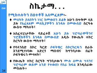 EMI ስኬታማ. . .
የሚከተሉትን ስህተቶች አለመፈጸም፡-
 መለካት ያለበትን ነገር ከመወሰን ይልቅ አሁን በጥቅም ላይ
ያሉ የአፈጻጸም መለኪያዎችን እንዳሉ በመውሰድ ስርዓቱ
ውስጥ ማካተት፣
 አስፈላጊነታቸው ሳይፈተሸ አሁን ያሉ ፕሮግራሞችንና
ፕሮጀክቶችን እንዳሉ በመውሰድ አዲሱ የውጤት ተኮር
ስርዓት ውስጥ ማካተት፣
 የባላንስድ ስኮር ካርድ ሶፍትዌር ስኮርካርዱን በራሱ
እንደሚገነባው አድርጎ ማሰብና ከግንባታው በፊት
ሶፍትዌሩን መግዛት፣
 የውጤት ተኮር ስርዓት ግንባታውን ሙሉ ለሙሉ ፕላንና
ፕሮግራም ወይም አንድ የተወሰነ የስራ ክፍል እንዲሰራው
መስጠት፡፡
34
 