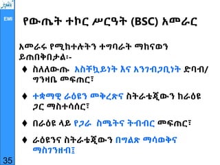 EMI
የውጤት ተኮር ሥርዓት (BSC) አመራር
አመራሩ የሚከተሉትን ተግባራት ማከናወን
ይጠበቅበታል፡-
 ስለለውጡ አስቸኳይነት እና አንገብጋቢነት ድባብ/
ግንዛቤ መፍጠር፣
 ተቋማዊ ራዕዩን መቅረጽና ስትራቴጂውን ከራዕዩ
ጋር ማስተሳሰር፣
 በራዕዩ ላይ የጋራ ስሜትና ትብብር መፍጠር፣
 ራዕዩንና ስትራቴጂውን በግልጽ ማሳወቅና
ማስገንዘብ፤
35
 