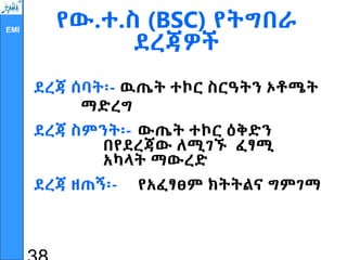 EMI
የው.ተ.ስ (BSC) የትግበራ
ደረጃዎች
ደረጃ ሰባት፡- ዉጤት ተኮር ስርዓትን ኦቶሜት
ማድረግ
ደረጃ ስምንት፡- ውጤት ተኮር ዕቅድን
በየደረጃው ለሚገኙ ፈፃሚ
አካላት ማውረድ
ደረጃ ዘጠኝ፡- የአፈፃፀም ክትትልና ግምገማ
 