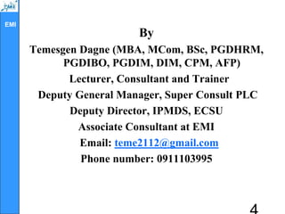 EMI
By
Temesgen Dagne (MBA, MCom, BSc, PGDHRM,
PGDIBO, PGDIM, DIM, CPM, AFP)
Lecturer, Consultant and Trainer
Deputy General Manager, Super Consult PLC
Deputy Director, IPMDS, ECSU
Associate Consultant at EMI
Email: teme2112@gmail.com
Phone number: 0911103995
 