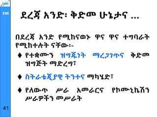 EMI
ደረጃ አንድ፡ ቅድመ ሁኔታና …
በደረጃ አንድ የሚከናወኑ ዋና ዋና ተግባራት
የሚከተሉት ናቸው፡-
 የተቋሙን ዝግጁነት ማረጋገጥና ቅድመ
ዝግጅት ማድረግ፣
 ስትራቴጂያዊ ትንተና ማካሄድ፣
 የለውጥ ሥራ አመራርና የኮሙኒኬሽን
ሥራዎችን መሥራት
41
 