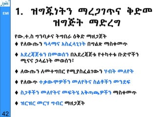 EMI 1. ዝግጁነትን ማረጋገጥና ቅድመ
ዝግጅት ማድረግ
የው.ተ.ስ ግንባታና ትግበራ ዕቅድ ማዘጋጀት
 የለውጡን ዓላማና አስፈላጊነት በግልጽ ማስቀመጥ
 አደረጃጀቱን በመወሰን በአደረጃጀቱ የተካተቱ ቡድኖችን
ሚናና ኃላፊነት መወሰን፣
 ለውጡን ለመተግበር የሚያስፈልገውን ሃብት መለየት
 የለውጥ ተቃውሞዎችን መለየትና ስልቶችን መንደፍ
 ስጋቶችን መለየትና መፍትሄ አቅጣጫዎችን ማስቀመጥ
 ዝርዝር መርሃ ግብር ማዘጋጀት
42
 