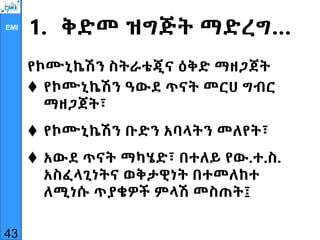 EMI
1. ቅድመ ዝግጅት ማድረግ…
የኮሙኒኬሽን ስትራቴጂና ዕቅድ ማዘጋጀት
 የኮሙኒኬሽን ዓውደ ጥናት መርሀ ግብር
ማዘጋጀት፣
 የኮሙኒኬሽን ቡድን አባላትን መለየት፣
 አውደ ጥናት ማካሄድ፣ በተለይ የው.ተ.ስ.
አስፈላጊነትና ወቅታዊነት በተመለከተ
ለሚነሱ ጥያቄዎች ምላሽ መስጠት፤
43
 