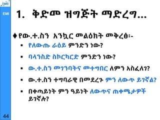 EMI
1. ቅድመ ዝግጅት ማድረግ…
የው.ተ.ስን አንኳር መልዕክት መቅረፅ፡-
 የለውጡ ራዕይ ምንድን ነው?
 ባላንስድ ስኮርካርድ ምንድን ነው?
 ው.ተ.ስን መገንባትና መተግበር ለምን አስፈለገ?
 ው.ተ.ስን ተግባራዊ በመደረጉ ምን ለውጥ ይገኛል?
 በቀጣይነት ምን ዓይነት ለውጥና ጠቀሜታዎች
ይገኛሉ?
44
 