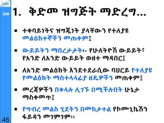 EMI 1. ቅድመ ዝግጅት ማድረግ…
 ተቀባይነትና ዝግጁነት ያላቸውን የተለያዩ
መልዕክተኞችን መጠቀም፤
 ውይይትን ማበረታታት፡- የሁለትዮሽ ውይይት፣
የአንድ ለአንድ ውይይት ወዘተ ማዳበር፤
 ለአንድ መልዕክት እንደተደራሲው ባህርይ የተለያዩ
የመልዕክት ማስተላላፊያ ዘዴዎችን መጠቀም፤
 መረጃዎችን በቀላሉ ሊገኙ በሚችሉበት ሁኔታ
ማስቀመጥ፤
 የግብረ መልስ ሂደትን በመከታተል የኮሙኒኬሽን
ፋይዳን መገምገም፡፡
46
 