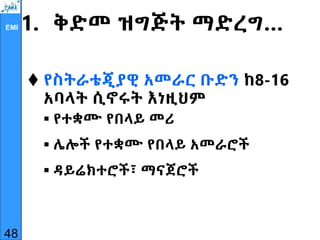 EMI 1. ቅድመ ዝግጅት ማድረግ…
 የስትራቴጂያዊ አመራር ቡድን ከ8-16
አባላት ሲኖሩት እነዚህም
 የተቋሙ የበላይ መሪ
 ሌሎች የተቋሙ የበላይ አመራሮች
 ዳይሬክተሮች፣ ማናጀሮች
48
 