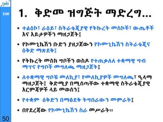 EMI 1. ቅድመ ዝግጅት ማድረግ…
 ተልዕኮ፣ ራዕይ፣ ስትራቴጂያዊ የትኩረት መስኮች፣ ውጤቶች
እና እይታዎችን ማዘጋጀት፤
 የኮሙኒኬሽን ቡድን ያዘጋጀውን የኮሙኒኬሽን ስትራቴጂና
ዕቅድ ማጽደቅ፤
 የትኩረት መስክ ግቦችን ወስዶ የተጠቃለለ ተቋማዊ ግብ
ማፕና የግቦች መግለጫ ማዘጋጀት፤
 ለተቋማዊ ግቦቹ መለኪያ፣ የመለኪያዎች መግለጫ፣ ዒላማ
ማዘጋጀት፤ ቅድሚያ በሚሰጣቸው ተቋማዊ ስትራቴጂያዊ
እርምጃዎች ላይ መወሰን፤
 የተቋም ዕቅድን በማፅደቅ ትግበራውን መምራት፤
 በየደረጃው የኮሙኒኬሽን ስራ መሥራት፡፡
50
 