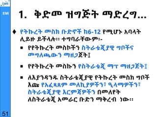 EMI
1. ቅድመ ዝግጅት ማድረግ…
 የትኩረት መስክ ቡድኖች ከ6-12 የሚሆኑ አባላት
ሊይዙ ይችላሉ፡፡ ተግባራቸውም፡-
 የየትኩረት መስኮችን ስትራቴጂያዊ ግቦችና
መግለጫውን ማዘጋጀት፤
 የየትኩረት መስኩን የስትራቴጂ ማፕ ማዘጋጀት፤
 ለእያንዳንዱ ስትራቴጂያዊ የትኩረት መስክ ግቦች
እጩ የአፈጻጸም መለኪያዎችን፣ ዒላማዎችን፣
ስትራቴጂያዊ እርምጃዎችን በመለየት
ለስትራቴጂ አመራር ቡድን ማቅረብ ነው፡፡
51
 