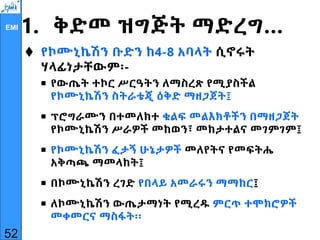 EMI 1. ቅድመ ዝግጅት ማድረግ…
 የኮሙኒኬሽን ቡድን ከ4-8 አባላት ሲኖሩት
ሃላፊነታቸውም፡-
 የውጤት ተኮር ሥርዓትን ለማስረጽ የሚያስችል
የኮሙኒኬሽን ስትራቴጂ ዕቅድ ማዘጋጀት፤
 ፕሮግራሙን በተመለከተ ቁልፍ መልእክቶችን በማዘጋጀት
የኮሙኒኬሽን ሥራዎች መከወን፣ መከታተልና መገምገም፤
 የኮሙኒኬሽን ፈታኝ ሁኔታዎች መለየትና የመፍትሔ
አቅጣጫ ማመላከት፤
 በኮሙኒኬሽን ረገድ የበላይ አመራሩን ማማከር፤
 ለኮሙኒኬሽን ውጤታማነት የሚረዱ ምርጥ ተሞክሮዎች
መቀመርና ማስፋት፡፡
52
 
