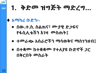 EMI 1. ቅድመ ዝግጅት ማድረግ…
 አማካሪ ቡድን፡-
 በው.ተ.ስ. ስልጠና፣ ሙያዊ ድጋፍና
የፋሲሊቴሽን እገዛ መስጠት፤
 ተመራጭ አሰራሮችን ማሳወቅና ማስገንዘብ፤
 በተቋሙ ከተቋቋሙ የተለያዩ ቡድኖች ጋር
በቅርበት መስራት
53
 