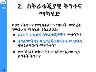 EMI 2. ስትራቴጂያዊ ትንተና
ማካሄድ
ይህንን ትንተና የሚከተለትን ነጥቦች መሰረት
በማድረግ ማካሄድ ያስፈልጋል፡-
 አገራዊ ፖሊሲና ስትራቴጂዎችን መቃኘት፣
 ተገልጋዮችንና ባለድርሻ አካላትን መለየትና
ፍላጎታቸውን መተንተን፣
 የጥንካሬ፣ ድክመት፣ መልካም አጋጣሚና
ስጋቶች ትንተና
54
 