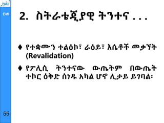 EMI
2. ስትራቴጂያዊ ትንተና . . .
 የተቋሙን ተልዕኮ፣ ራዕይ፣ እሴቶች መቃኘት
(Revalidation)
 የፖሊሲ ትንተናው ውጤትም በውጤት
ተኮር ዕቅድ ሰነዱ አካል ሆኖ ሊታይ ይገባል፡
55
 