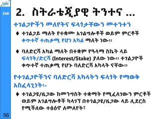 EMI 2. ስትራቴጂያዊ ትንተና …
ተገልጋዮችን መለየትና ፍላጎታቸውን መተንተን
 ተገልጋይ ማለት የተቋሙ አገልግሎቶች ወይም ምርቶች
ቀጥተኛ ተጠቃሚ የሆነ አካል ማለት ነው፡፡
 ባለድርሻ አካል ማለት በተቋም የዓላማ ስኬት ላይ
ፍላጎት/ድርሻ (Interest/Stake) ያለው ነው፡፡ ተገልጋዮች
ቀጥተኛ ተጠቃሚ የሆኑ ባለድርሻ አካላት ናቸው፡፡
የተገልጋዮችንና ባለድርሻ አካላትን ፍላጎት የማወቅ
አስፈላጊነት፡-
 ተገልጋዩ/ዜጋው ከመንግስት ተቋማት የሚፈለገውን ምርቶች
ወይም አገልግሎቶች ካላገኘ በተገልጋዩ/ዜጋው ላይ ሊደርስ
የሚችለው ተፅዕኖ ለመለየት፣
56
 