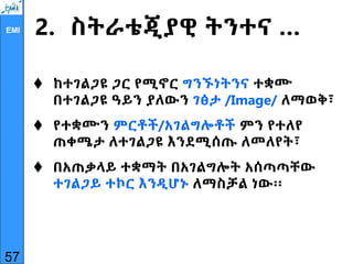 EMI 2. ስትራቴጂያዊ ትንተና …
 ከተገልጋዩ ጋር የሚኖር ግንኙነትንና ተቋሙ
በተገልጋዩ ዓይን ያለውን ገፅታ /Image/ ለማወቅ፣
 የተቋሙን ምርቶች/አገልግሎቶች ምን የተለየ
ጠቀሜታ ለተገልጋዩ እንደሚሰጡ ለመለየት፣
 በአጠቃላይ ተቋማት በአገልግሎት አሰጣጣቸው
ተገልጋይ ተኮር እንዲሆኑ ለማስቻል ነው፡፡
57
 