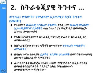 EMI 2. ስትራቴጂያዊ ትንተና …
ጥንካሬ፣ ድክመት፣ የመልካም አጋጣሚና ስጋት ትንተና
(SWOT)
 የተቋሙን ውስጣዊ ጥንካሬና ድክመት እንዲሁም ውጫዊ መልካም
አጋጣሚዎችንና ስጋቶችን ተጨባጭ በሆነ መረጃ ላይ በመመስረት
አንጥሮ ለማውጣት፤
 የሴክተሩን/የተቋሙን ስትራቴጂ ከሃገራዊ ፖሊሲና ስትራቴጂ ጋር
ለማስተሳሰር፤
 ከስትራቴጂያዊ ትንተና ግኝቶች በመነሳትም የትኩረት መስኮችን
ለመለየት፤
 በዳሰሳ ጥናቱ ከተለዩት ፈታኝና አስቻይ ሁኔታዎች በመነሳት የተቋማዊ
ለውጥን አስፈላጊነት ለመረዳት፤
 ለተገልጋዮችና ባለድርሻ አካላት ተቋሙ የሚገኝበትን ሁኔታ በግልጽ
በማሳየት ከእያንዳንዱ ባለድርሻ አካል የሚጠበቀውን
ለማሳየት/ለማመላከት ነው፡፡
59
 
