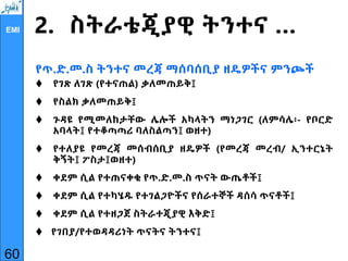 EMI 2. ስትራቴጂያዊ ትንተና …
የጥ.ድ.መ.ስ ትንተና መረጃ ማሰባሰቢያ ዘዴዎችና ምንጮች
 የገጽ ለገጽ (የተናጠል) ቃለመጠይቅ፤
 የስልክ ቃለመጠይቅ፤
 ጉዳዩ የሚመለከታቸው ሌሎች አካላትን ማነጋገር (ለምሳሌ፡- የቦርድ
አባላት፤ የተቆጣጣሪ ባለስልጣን፤ ወዘተ)
 የተለያዩ የመረጃ መሰብሰቢያ ዘዴዎች (የመረጃ መረብ/ ኢንተርኔት
ቅኝት፤ ፖስታ፤ወዘተ)
 ቀደም ሲል የተጠናቀቁ የጥ.ድ.መ.ስ ጥናት ውጤቶች፤
 ቀደም ሲል የተካሄዱ የተገልጋዮችና የሰራተኞች ዳሰሳ ጥናቶች፤
 ቀደም ሲል የተዘጋጀ ስትራተጂያዊ እቅድ፤
 የገበያ/የተወዳዳሪነት ጥናትና ትንተና፤
60
 