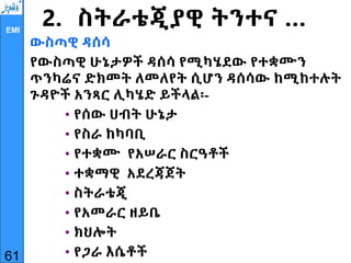EMI
2. ስትራቴጂያዊ ትንተና …
ውስጣዊ ዳሰሳ
የውስጣዊ ሁኔታዎች ዳሰሳ የሚካሄደው የተቋሙን
ጥንካሬና ድክመት ለመለየት ሲሆን ዳሰሳው ከሚከተሉት
ጉዳዮች አንጻር ሊካሄድ ይችላል፡-
• የሰው ሀብት ሁኔታ
• የስራ ከካባቢ
• የተቋሙ የአሠራር ስርዓቶች
• ተቋማዊ አደረጃጀት
• ስትራቴጂ
• የአመራር ዘይቤ
• ክህሎት
• የጋራ እሴቶች
61
 