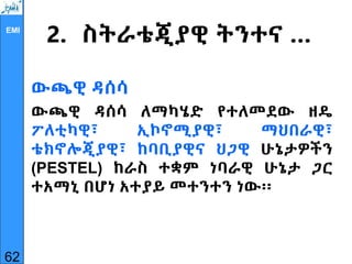 EMI
2. ስትራቴጂያዊ ትንተና …
ውጫዊ ዳሰሳ
ውጫዊ ዳሰሳ ለማካሄድ የተለመደው ዘዴ
ፖለቲካዊ፣ ኢኮኖሚያዊ፣ ማህበራዊ፣
ቴክኖሎጂያዊ፣ ከባቢያዊና ህጋዊ ሁኔታዎችን
(PESTEL) ከራስ ተቋም ነባራዊ ሁኔታ ጋር
ተአማኒ በሆነ አተያይ መተንተን ነው፡፡
62
 