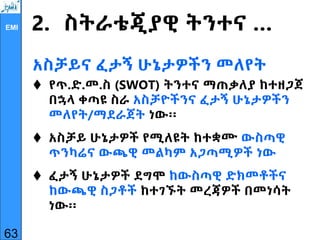 EMI 2. ስትራቴጂያዊ ትንተና …
አስቻይና ፈታኝ ሁኔታዎችን መለየት
 የጥ.ድ.መ.ስ (SWOT) ትንተና ማጠቃለያ ከተዘጋጀ
በኋላ ቀጣዩ ስራ አስቻዮችንና ፈታኝ ሁኔታዎችን
መለየት/ማደራጀት ነው፡፡
 አስቻይ ሁኔታዎች የሚለዩት ከተቋሙ ውስጣዊ
ጥንካሬና ውጫዊ መልካም አጋጣሚዎች ነው
 ፈታኝ ሁኔታዎች ደግሞ ከውስጣዊ ድክመቶችና
ከውጫዊ ስጋቶች ከተገኙት መረጃዎች በመነሳት
ነው፡፡
63
 