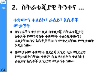 EMI 2. ስትራቴጂያዊ ትንተና …
ተቋሙን ተልዕኮ፣ ራዕይ፣ እሴቶች
መቃኘት
 በሃገራችን ቀደም ሲል በተዘጋጁ ስትራቴጂያዊ
ዕቅዶች የመንግስት ተቋማት ተልዕኳቸውን፤
ራዕያቸውንና እሴቶቻቸውን መቅረጻቸው የሚታወቅ
ጉዳይ ነው፡፡
 በመሆኑም ተቋማቱ በደረጃ አንድ ላይ ማድረግ
የሚጠበቅባቸው ቀደም ሲል የጻፉትን ተልዕኮ፤
ራዕይና እሴቶች እንደገና መቃኘት ነው፡፡
64
 