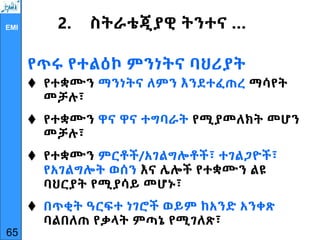EMI 2. ስትራቴጂያዊ ትንተና …
የጥሩ የተልዕኮ ምንነትና ባህሪያት
 የተቋሙን ማንነትና ለምን እንደተፈጠረ ማሳየት
መቻሉ፣
 የተቋሙን ዋና ዋና ተግባራት የሚያመለክት መሆን
መቻሉ፣
 የተቋሙን ምርቶች/አገልግሎቶች፣ ተገልጋዮች፣
የአገልግሎት ወሰን እና ሌሎች የተቋሙን ልዩ
ባህርያት የሚያሳይ መሆኑ፣
 በጥቂት ዓርፍተ ነገሮች ወይም ከአንድ አንቀጽ
ባልበለጠ የቃላት ምጣኔ የሚገለጽ፣
65
 