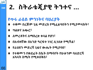 EMI 2. ስትራቴጂያዊ ትንተና …
የጥሩ ራዕይ ምንነትና ባህሪያት
 ተቋሙ በረጅም ጊዜ መድረስ የሚፈልግበትን የሚያመላክት፣
 ግልጽና አጭር፣
 ለመረዳትና ለማስረጽ ቀላል የሆነ፣
 በአብዛኛው በአንድ ዓርፍተ ነገር ሊገለጽ የሚችል፣
 የራዕዩን መድረሻ ጊዜና ውጤት የሚያሳዩ፣
 የተቋሙን የወደፊት ስኬት በማሳየት የሁሉንም ባለድርሻ
አካላት ስሜት የሚቀሰቅስ፣
66
 