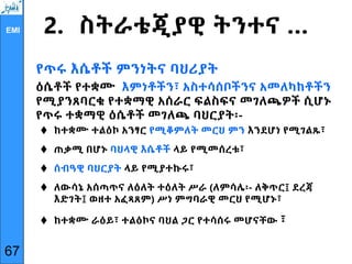 EMI 2. ስትራቴጂያዊ ትንተና …
የጥሩ እሴቶች ምንነትና ባህሪያት
ዕሴቶች የተቋሙ እምነቶችን፣ አስተሳሰቦችንና አመለካከቶችን
የሚያንጸባርቁ የተቋማዊ አሰራር ፍልስፍና መገለጫዎች ሲሆኑ
የጥሩ ተቋማዊ ዕሴቶች መገለጫ ባህርያት፡-
 ከተቋሙ ተልዕኮ አንፃር የሚቆምለት መርህ ምን እንደሆነ የሚገልጹ፣
 ጠቃሚ በሆኑ ባህላዊ እሴቶች ላይ የሚመሰረቱ፣
 ሰብዓዊ ባህርያት ላይ የሚያተኩሩ፣
 ለውሳኔ አሰጣጥና ለዕለት ተዕለት ሥራ (ለምሳሌ፡- ለቅጥር፤ ደረጃ
እድገት፤ ወዘተ አፈጻጸም) ሥነ ምግባራዊ መርህ የሚሆኑ፣
 ከተቋሙ ራዕይ፣ ተልዕኮና ባህል ጋር የተሳሰሩ መሆናቸው ፣
67
 