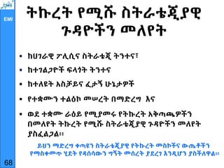 EMI
ትኩረት የሚሹ ስትራቴጂያዊ
ጉዳዮችን መለየት
 ከሀገራዊ ፖሊሲና ስትራቴጂ ትንተና፣
 ከተገልጋዮች ፍላጎት ትንተና
 ከተለዩት አስቻይና ፈታኝ ሁኔታዎች
 የተቋሙን ተልዕኮ መሠረት በማድረግ እና
 ወደ ተቋሙ ራዕይ የሚያመሩ የትኩረት አቅጣጫዎችን
በመለየት ትኩረት የሚሹ ስትራቴጂያዊ ጉዳዮችን መለየት
ያስፈልጋል፡፡
ይህን ማድረግ ቀጣዩን ስትራቴጂያዊ የትኩረት መስኮችና ውጤቶችን
የማስቀመጥ ሂደት የዳሰሳውን ግኝት መሰረት ያደረገ እንዲሆን ያስችለዋል፡፡
68
 