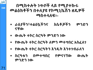 EMI
በሚከተሉት ነጥቦች ላይ የሚያተኩሩ
መልዕክቶችን በተለያዩ የኮሚኒኬሽን ዘዴዎች
ማስተላለፍ፡-
 ራዕያችን፣ተልዕኳችንና እሴቶቻችን ምንድን
ናቸው
 ውጤት ተኮር ስርዓት ምንድን ነው
 የውጤት ተኮር ስርዓት ለምን መተግበር አስፈለገ
 የውጤት ተኮር ስርዓትን እንዴት እንተገብራለን
 ስርዓቱን በመተግበር የምናገኘው ውጤት
ምንድን ነው
71
 