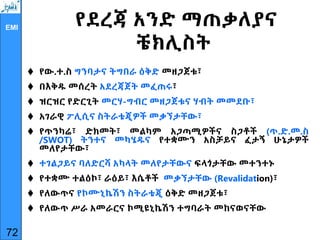 EMI
የደረጃ አንድ ማጠቃለያና
ቼክሊስት
 የው.ተ.ስ ግንባታና ትግበራ ዕቅድ መዘጋጀቱ፣
 በእቅዱ መሰረት አደረጃጀት መፈጠሩ፣
 ዝርዝር የድርጊት መርሃ-ግብር መዘጋጀቱና ሃብት መመደቡ፣
 አገራዊ ፖሊሲና ስትራቴጂዎች መቃኘታቸው፣
 የጥንካሬ፣ ድክመት፣ መልካም አጋጣሚዎችና ስጋቶች (ጥ.ድ.መ.ስ
/SWOT) ትንተና መካሄዱና የተቋሙን አስቻይና ፈታኝ ሁኔታዎች
መለየታቸው፣
 ተገልጋይና ባለድርሻ አካላት መለየታቸውና ፍላጎታቸው መተንተኑ
 የተቋሙ ተልዕኮ፣ ራዕይ፣ እሴቶች መቃኘታቸው (Revalidation)፣
 የለውጥና የኮሙኒኬሽን ስትራቴጂ ዕቅድ መዘጋጀቱ፣
 የለውጥ ሥራ አመራርና ኮሚዩኒኬሽን ተግባራት መከናወናቸው
72
 