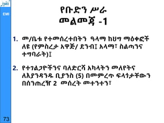 EMI
የቡድን ሥራ
መልመጃ -1
1. መ/ቤቱ የተመሰረተበትን ዓላማ ከህግ ማዕቀፎች
ለዩ (የምስረታ አዋጅ/ ደንብ፤ አላማ፣ ስልጣንና
ተግባራት)፤
2. የተገልጋዮችንና ባለድርሻ አካላትን መለየትና
ለእያንዳንዱ ቢያንስ (5) በመምረጥ ፍላጎታቸውን
በሰንጠረዥ 2 መሰረት መተንተን፣
73
 