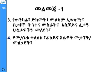 EMI
መልመጃ -1
3. የጥንካሬ፣ ድክመት፣ መልካም አጋጣሚና
ስጋቶች ትንተና መስራትና አስቻይና ፈታኝ
ሁኔታዎችን መለየት፣
4. የመ/ቤቱ ተልዕኮ ፣ራዕይና እሴቶች መቃኘት/
መዘጋጀት፣
74
 